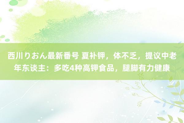 西川りおん最新番号 夏补钾，体不乏，提议中老年东谈主：多吃4种高钾食品，腿脚有力健康