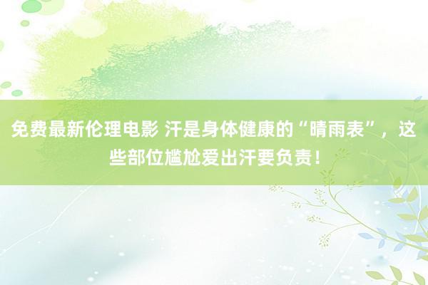 免费最新伦理电影 汗是身体健康的“晴雨表”，这些部位尴尬爱出汗要负责！