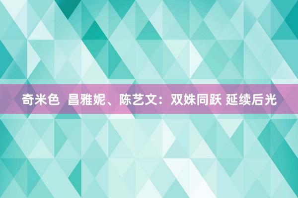 奇米色  昌雅妮、陈艺文：双姝同跃 延续后光