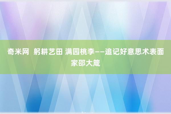 奇米网  躬耕艺田 满园桃李——追记好意思术表面家邵大箴