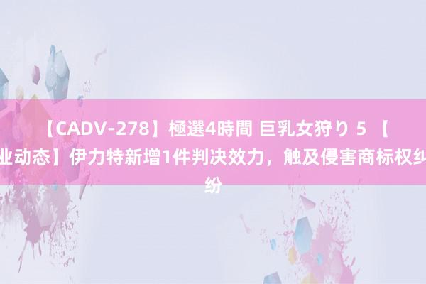 【CADV-278】極選4時間 巨乳女狩り 5 【企业动态】伊力特新增1件判决效力，触及侵害商标权纠纷