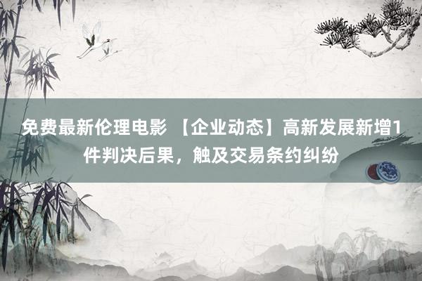 免费最新伦理电影 【企业动态】高新发展新增1件判决后果，触及交易条约纠纷