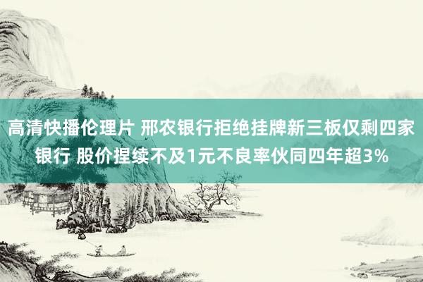 高清快播伦理片 邢农银行拒绝挂牌新三板仅剩四家银行 股价捏续不及1元不良率伙同四年超3%