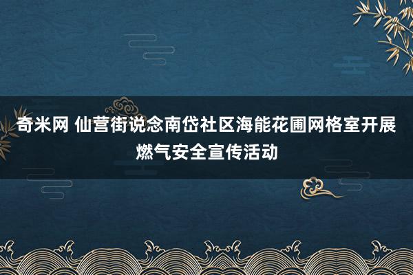 奇米网 仙营街说念南岱社区海能花圃网格室开展燃气安全宣传活动