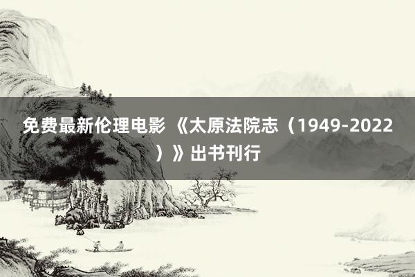 免费最新伦理电影 《太原法院志（1949-2022）》出书刊行