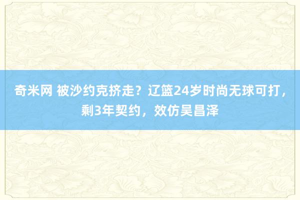 奇米网 被沙约克挤走？辽篮24岁时尚无球可打，剩3年契约，效仿吴昌泽