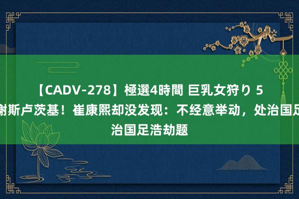 【CADV-278】極選4時間 巨乳女狩り 5 伊万感谢斯卢茨基！崔康熙却没发现：不经意举动，处治国足浩劫题