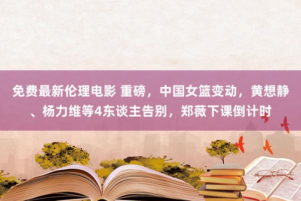 免费最新伦理电影 重磅，中国女篮变动，黄想静、杨力维等4东谈主告别，郑薇下课倒计时