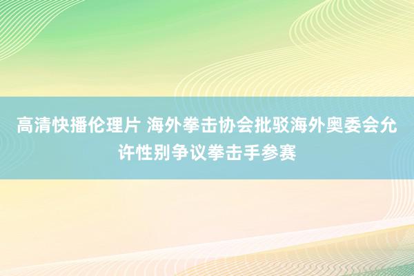 高清快播伦理片 海外拳击协会批驳海外奥委会允许性别争议拳击手参赛