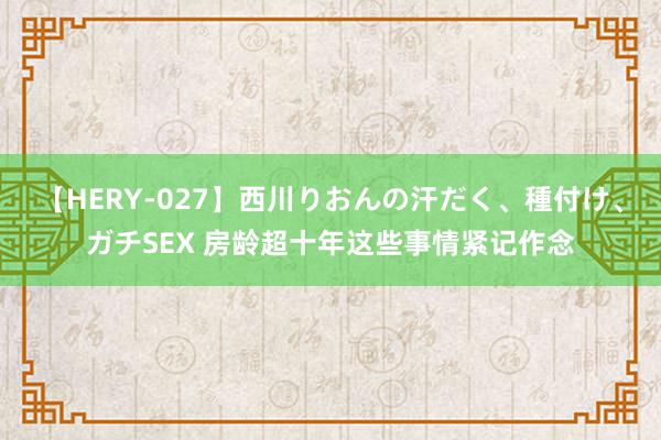 【HERY-027】西川りおんの汗だく、種付け、ガチSEX 房龄超十年这些事情紧记作念