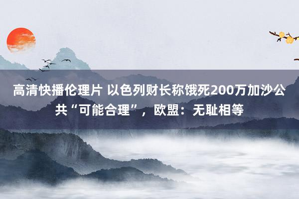 高清快播伦理片 以色列财长称饿死200万加沙公共“可能合理”，欧盟：无耻相等