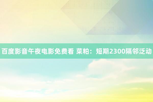 百度影音午夜电影免费看 菜粕：短期2300隔邻泛动