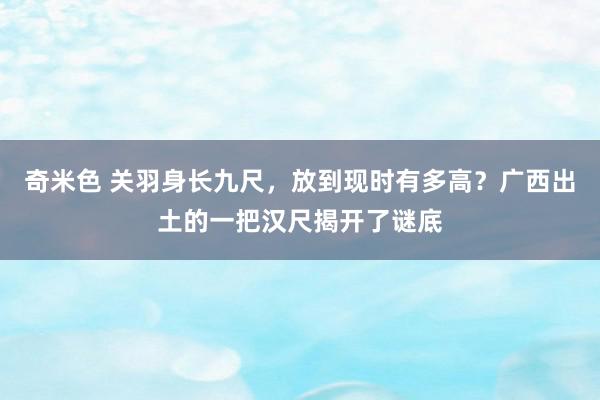 奇米色 关羽身长九尺，放到现时有多高？广西出土的一把汉尺揭开了谜底