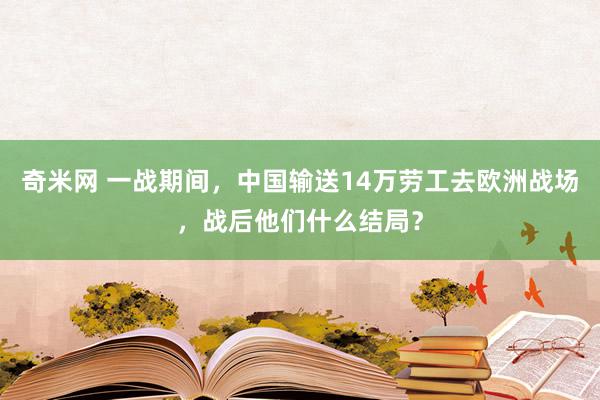 奇米网 一战期间，中国输送14万劳工去欧洲战场，战后他们什么结局？