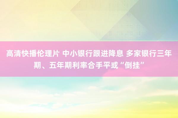 高清快播伦理片 中小银行跟进降息 多家银行三年期、五年期利率合手平或“倒挂”