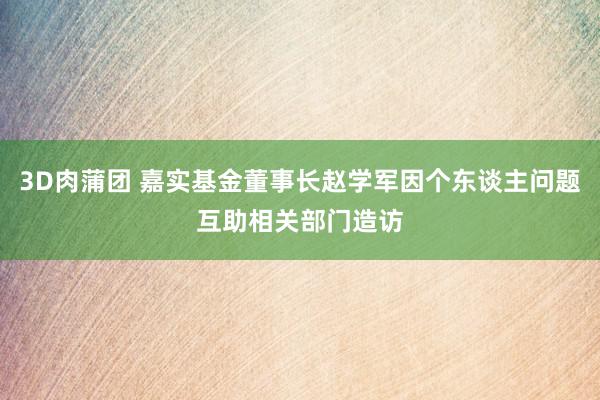 3D肉蒲团 嘉实基金董事长赵学军因个东谈主问题互助相关部门造访