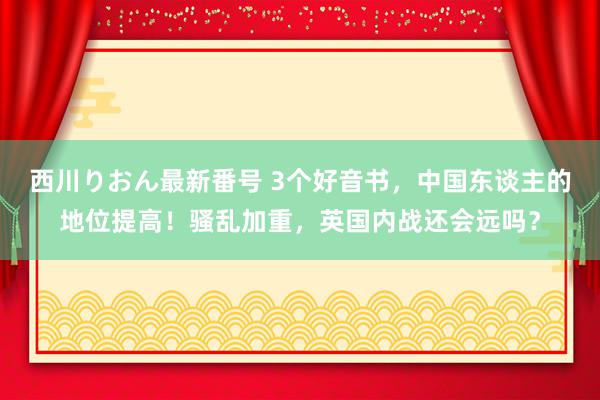 西川りおん最新番号 3个好音书，中国东谈主的地位提高！骚乱加重，英国内战还会远吗？