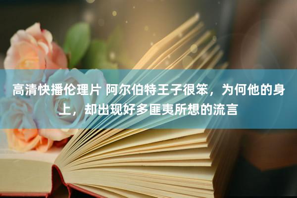 高清快播伦理片 阿尔伯特王子很笨，为何他的身上，却出现好多匪夷所想的流言