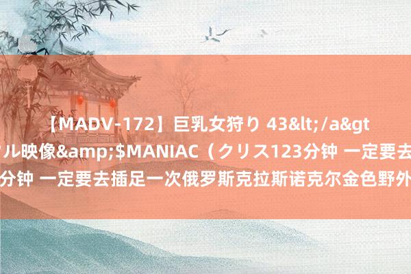 【MADV-172】巨乳女狩り 43</a>2010-11-05クリスタル映像&$MANIAC（クリス123分钟 一定要去插足一次俄罗斯克拉斯诺克尔金色野外海外农业博览会？