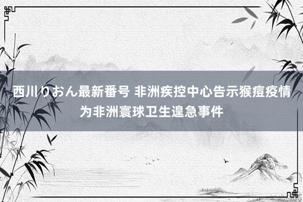 西川りおん最新番号 非洲疾控中心告示猴痘疫情为非洲寰球卫生遑急事件