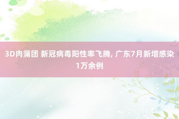 3D肉蒲团 新冠病毒阳性率飞腾, 广东7月新增感染1万余例