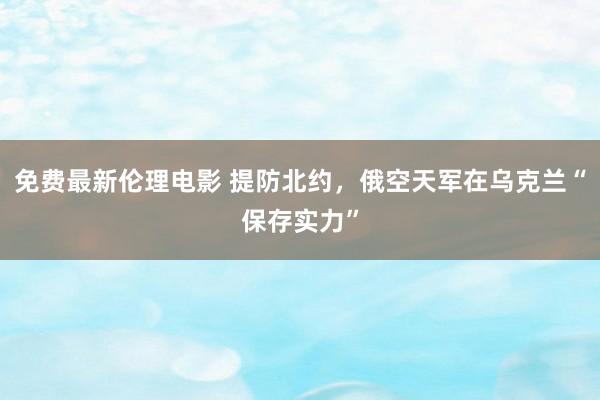 免费最新伦理电影 提防北约，俄空天军在乌克兰“保存实力”