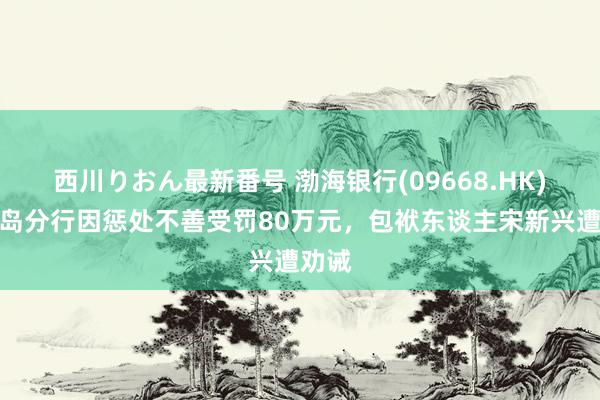 西川りおん最新番号 渤海银行(09668.HK)：青岛分行因惩处不善受罚80万元，包袱东谈主宋新兴遭劝诫