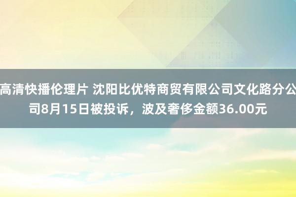 高清快播伦理片 沈阳比优特商贸有限公司文化路分公司8月15日被投诉，波及奢侈金额36.00元