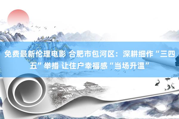 免费最新伦理电影 合肥市包河区：深耕细作“三四五”举措 让住户幸福感“当场升温”