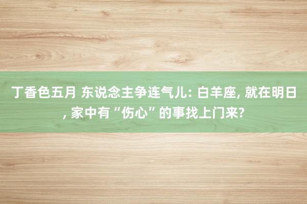 丁香色五月 东说念主争连气儿: 白羊座, 就在明日, 家中有“伤心”的事找上门来?