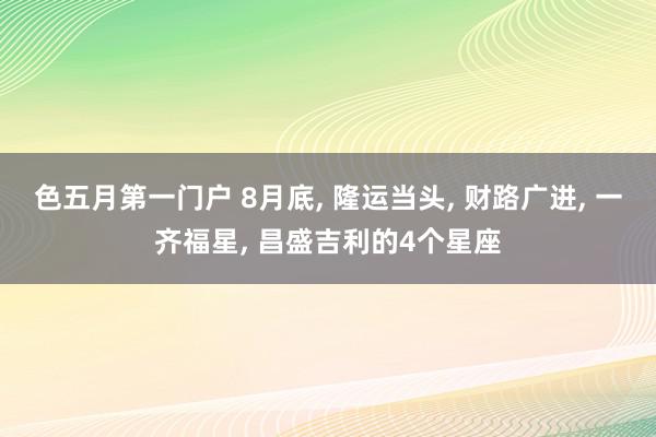 色五月第一门户 8月底, 隆运当头, 财路广进, 一齐福星, 昌盛吉利的4个星座