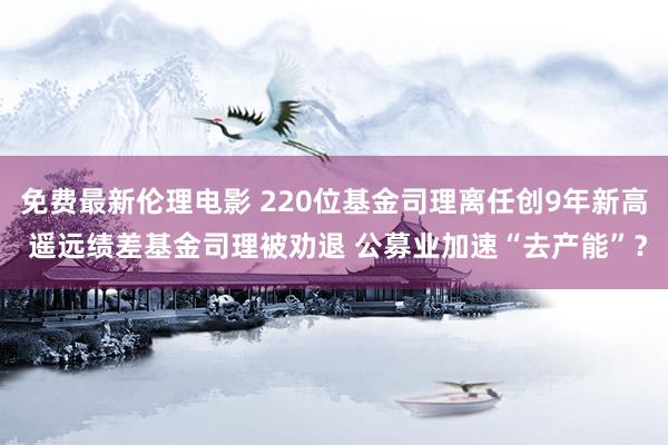 免费最新伦理电影 220位基金司理离任创9年新高 遥远绩差基金司理被劝退 公募业加速“去产能”？