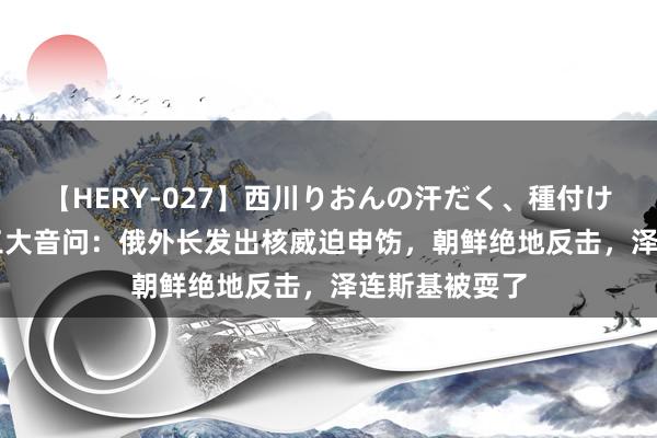 【HERY-027】西川りおんの汗だく、種付け、ガチSEX 三大音问：俄外长发出核威迫申饬，朝鲜绝地反击，泽连斯基被耍了