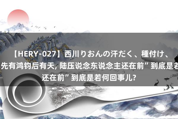 【HERY-027】西川りおんの汗だく、種付け、ガチSEX “先有鸿钧后有天, 陆压说念东说念主还在前”到底是若何回事儿?