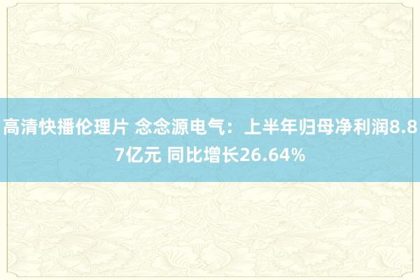 高清快播伦理片 念念源电气：上半年归母净利润8.87亿元 同比增长26.64%