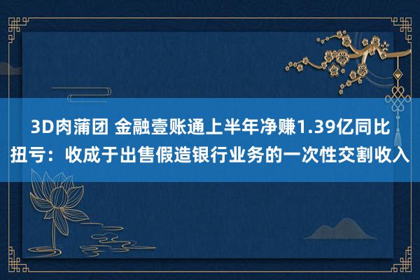 3D肉蒲团 金融壹账通上半年净赚1.39亿同比扭亏：收成于出售假造银行业务的一次性交割收入