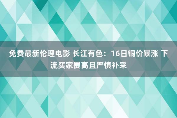 免费最新伦理电影 长江有色：16日铜价暴涨 下流买家畏高且严慎补采