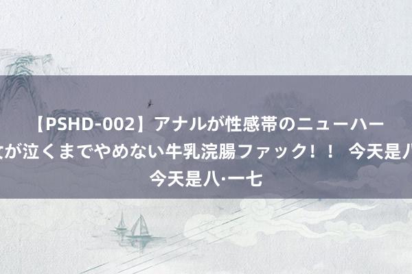 【PSHD-002】アナルが性感帯のニューハーフ美女が泣くまでやめない牛乳浣腸ファック！！ 今天是八·一七