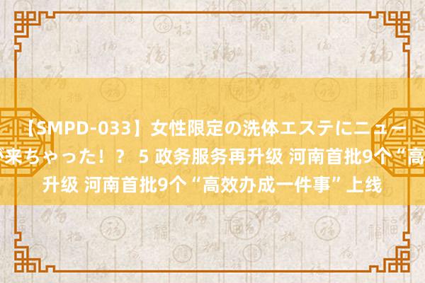 【SMPD-033】女性限定の洗体エステにニューハーフのお客さんが来ちゃった！？ 5 政务服务再升级 河南首批9个“高效办成一件事”上线