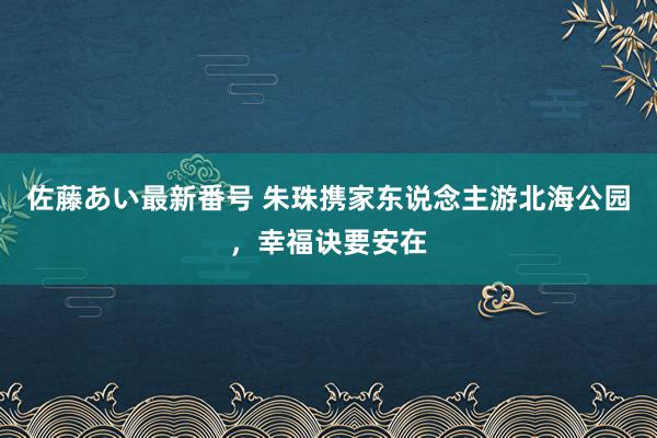 佐藤あい最新番号 朱珠携家东说念主游北海公园，幸福诀要安在