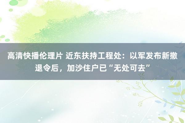 高清快播伦理片 近东扶持工程处：以军发布新撤退令后，加沙住户已“无处可去”