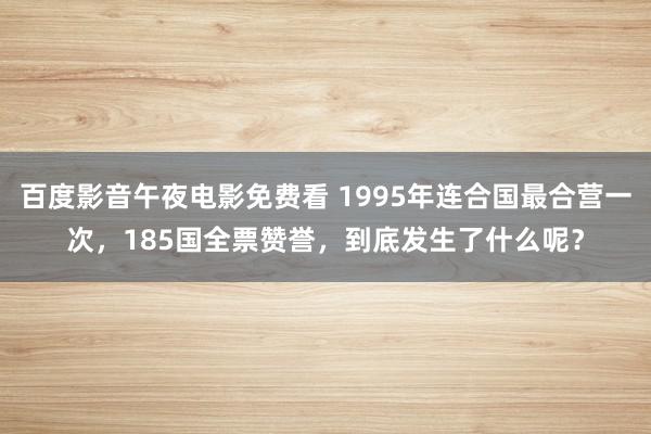 百度影音午夜电影免费看 1995年连合国最合营一次，185国全票赞誉，到底发生了什么呢？