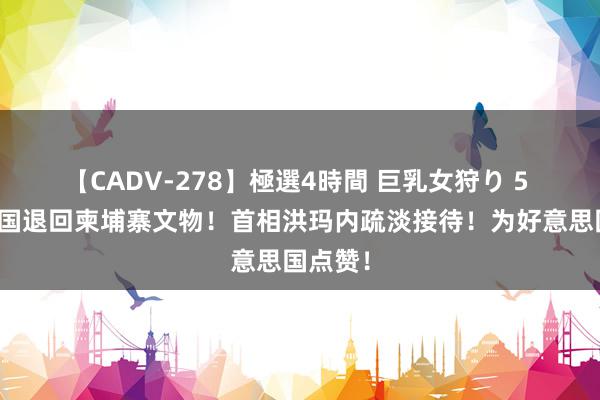 【CADV-278】極選4時間 巨乳女狩り 5 好意思国退回柬埔寨文物！首相洪玛内疏淡接待！为好意思国点赞！