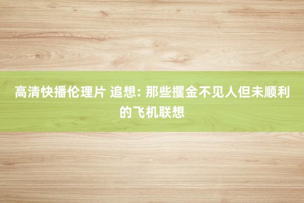 高清快播伦理片 追想: 那些攫金不见人但未顺利的飞机联想