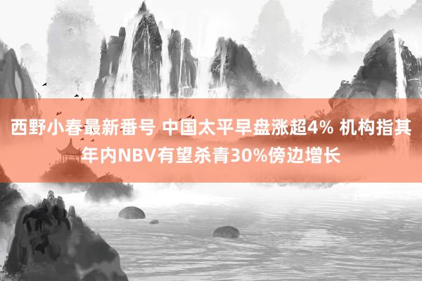 西野小春最新番号 中国太平早盘涨超4% 机构指其年内NBV有望杀青30%傍边增长