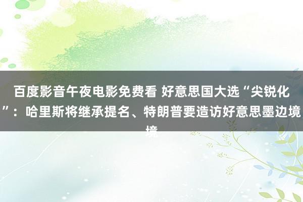 百度影音午夜电影免费看 好意思国大选“尖锐化”：哈里斯将继承提名、特朗普要造访好意思墨边境