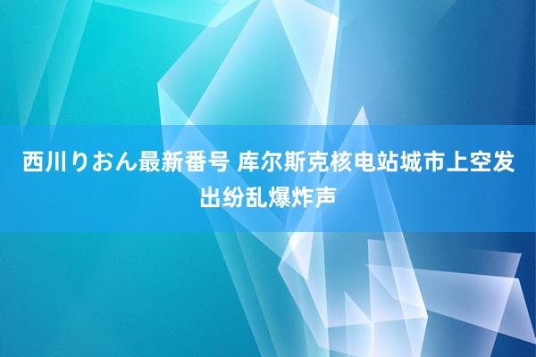 西川りおん最新番号 库尔斯克核电站城市上空发出纷乱爆炸声