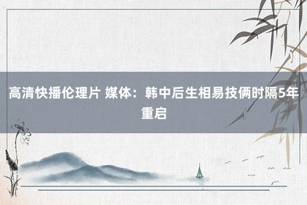 高清快播伦理片 媒体：韩中后生相易技俩时隔5年重启