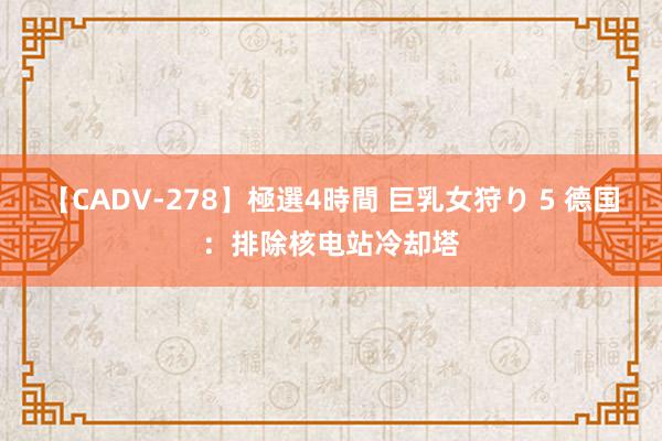 【CADV-278】極選4時間 巨乳女狩り 5 德国：排除核电站冷却塔