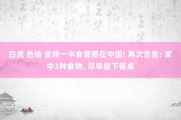 白虎 色情 全球一半食管癌在中国! 再次忠告: 家中3种食物, 尽早撤下餐桌